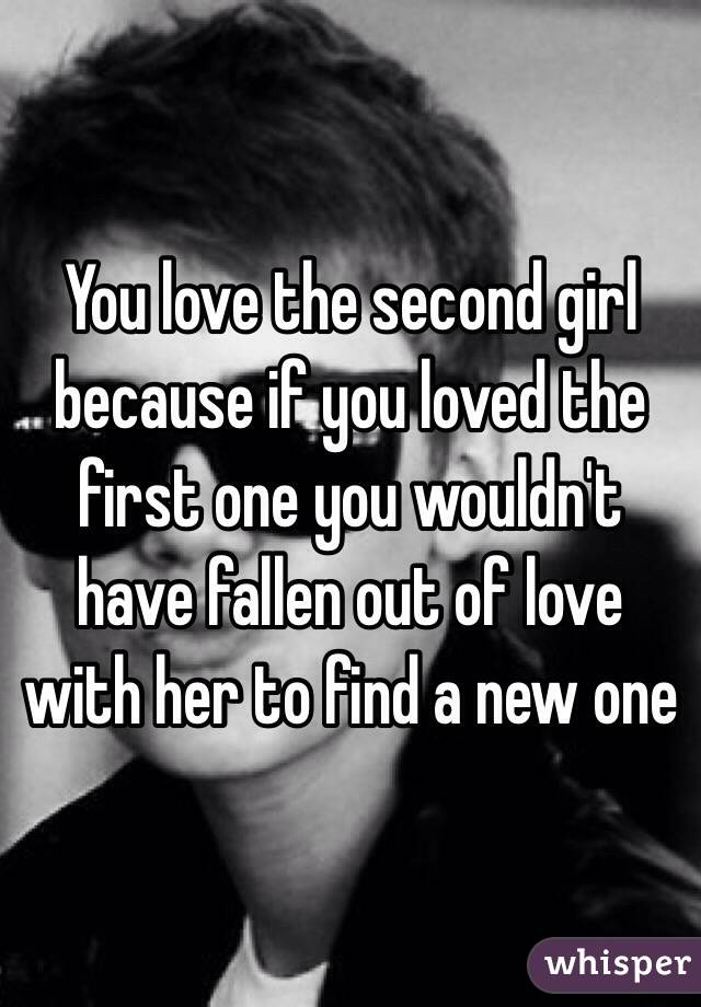 You love the second girl because if you loved the first one you wouldn't have fallen out of love with her to find a new one 