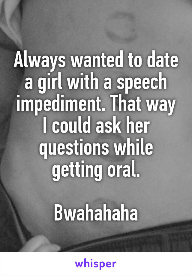Always wanted to date a girl with a speech impediment. That way I could ask her questions while getting oral.

Bwahahaha