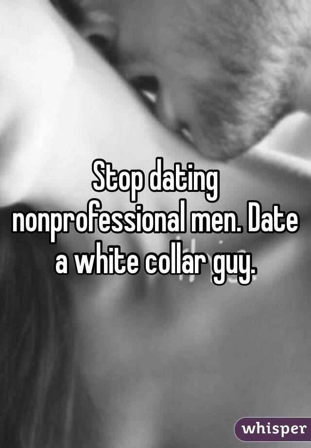 Stop dating nonprofessional men. Date a white collar guy. 