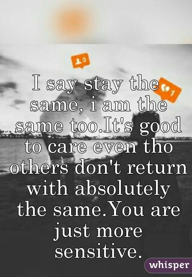 I say stay the same, i am the same too.It's good to care even tho others don't return with absolutely the same.You are just more sensitive.