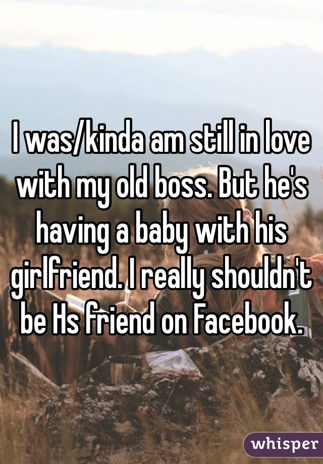 I was/kinda am still in love with my old boss. But he's having a baby with his girlfriend. I really shouldn't be Hs friend on Facebook.