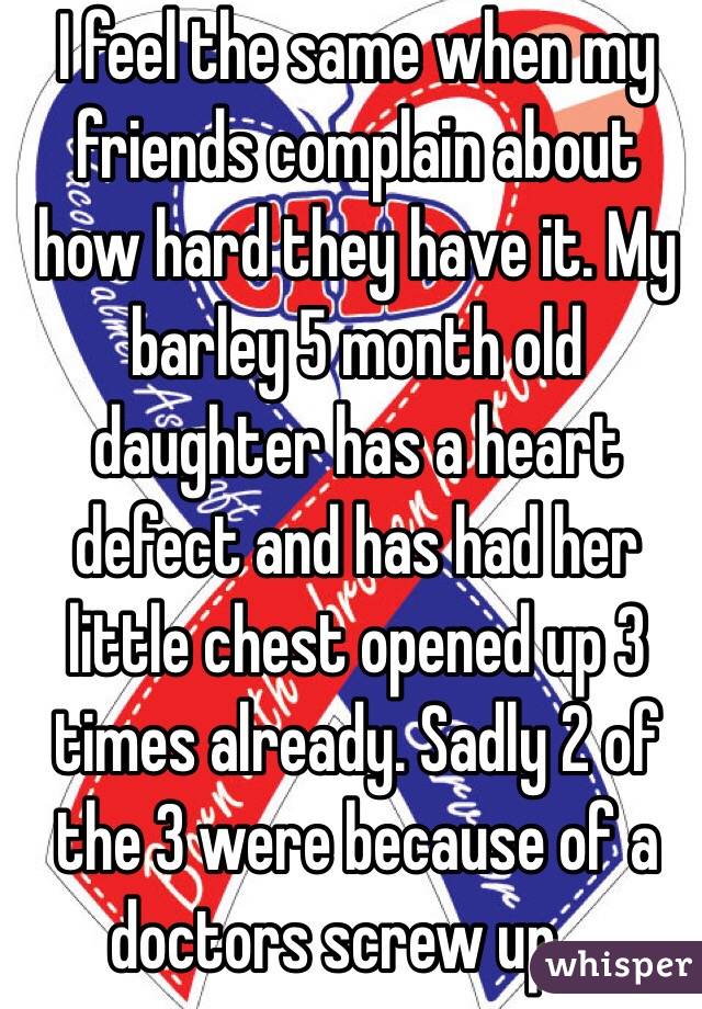 I feel the same when my friends complain about how hard they have it. My barley 5 month old daughter has a heart defect and has had her little chest opened up 3 times already. Sadly 2 of the 3 were because of a doctors screw up....
