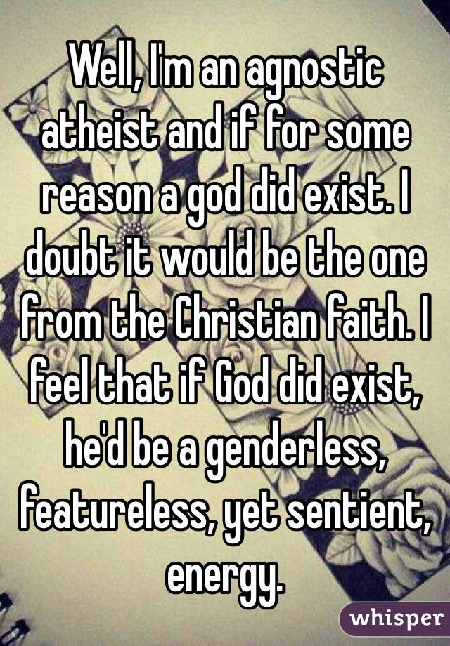 Well, I'm an agnostic atheist and if for some reason a god did exist. I doubt it would be the one from the Christian faith. I feel that if God did exist, he'd be a genderless, featureless, yet sentient, energy.