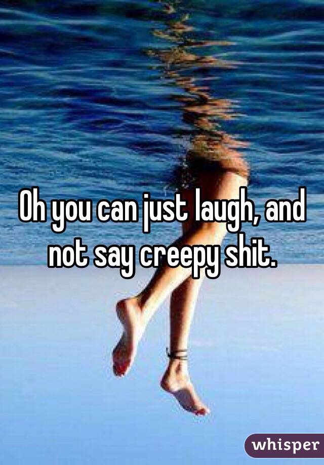 Oh you can just laugh, and not say creepy shit. 