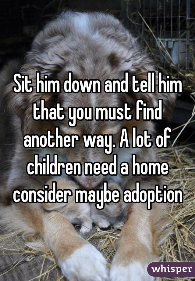 Sit him down and tell him that you must find another way. A lot of children need a home consider maybe adoption 