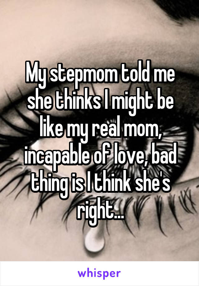 My stepmom told me she thinks I might be like my real mom, incapable of love, bad thing is I think she's right...