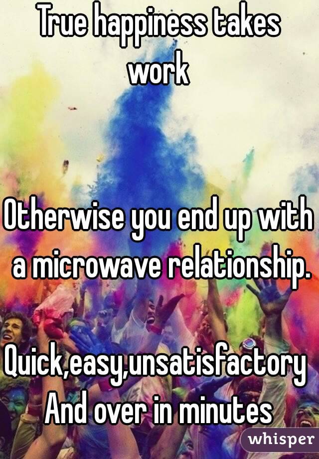 True happiness takes work 


Otherwise you end up with a microwave relationship. 
Quick,easy,unsatisfactory 
And over in minutes