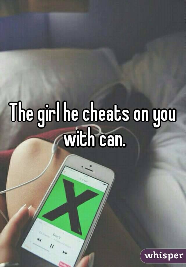 The girl he cheats on you with can.