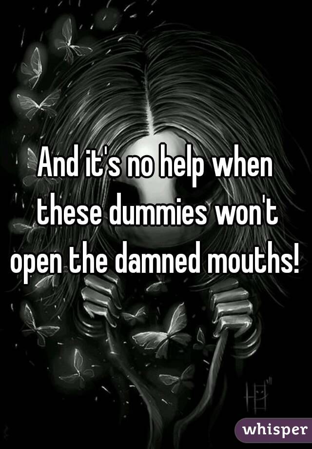 And it's no help when these dummies won't open the damned mouths! 