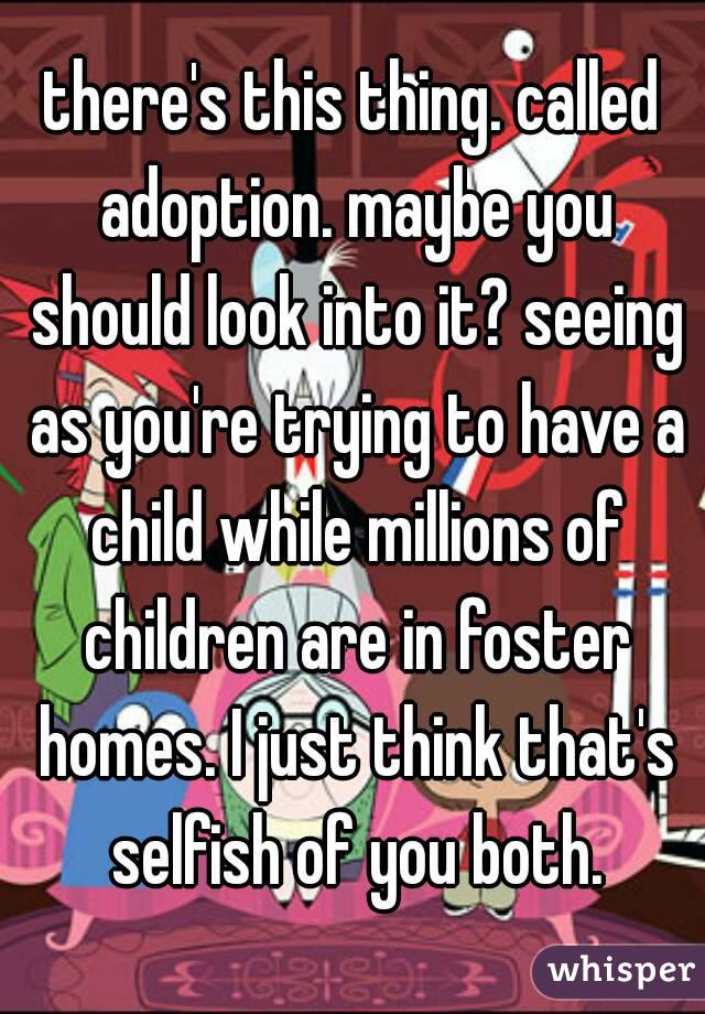 there's this thing. called adoption. maybe you should look into it? seeing as you're trying to have a child while millions of children are in foster homes. I just think that's selfish of you both.