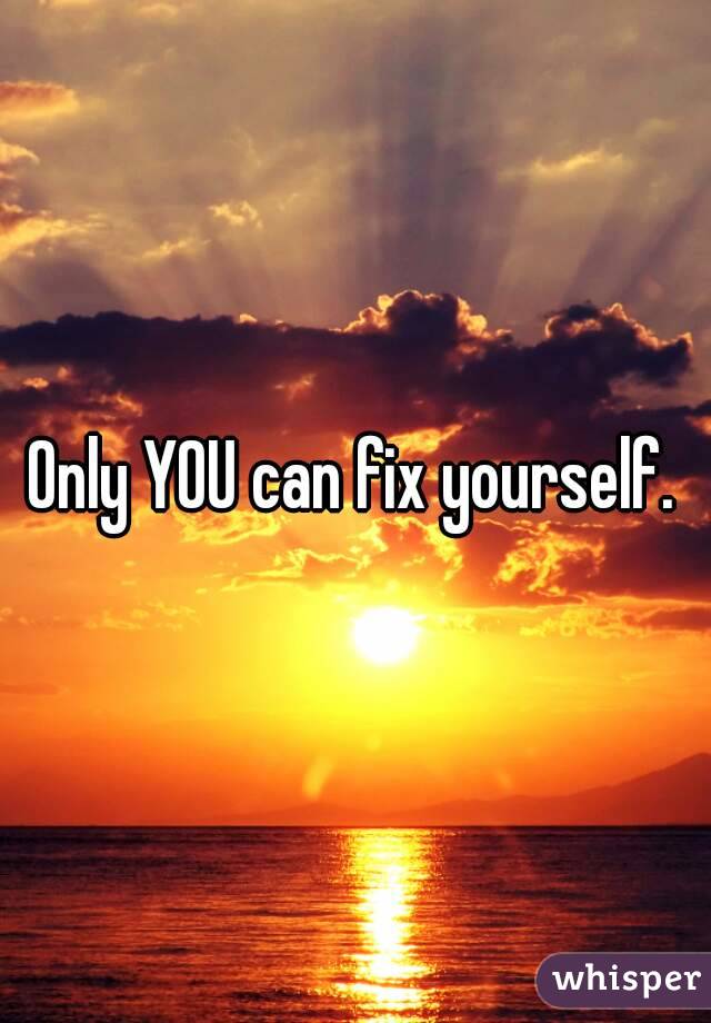 Only YOU can fix yourself.