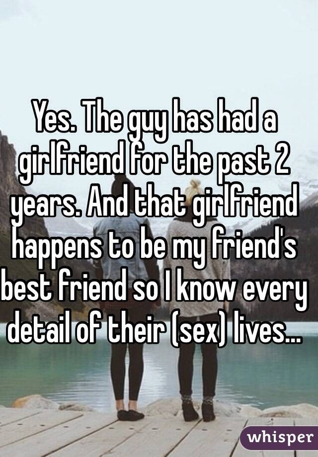 Yes. The guy has had a girlfriend for the past 2 years. And that girlfriend happens to be my friend's best friend so I know every detail of their (sex) lives...