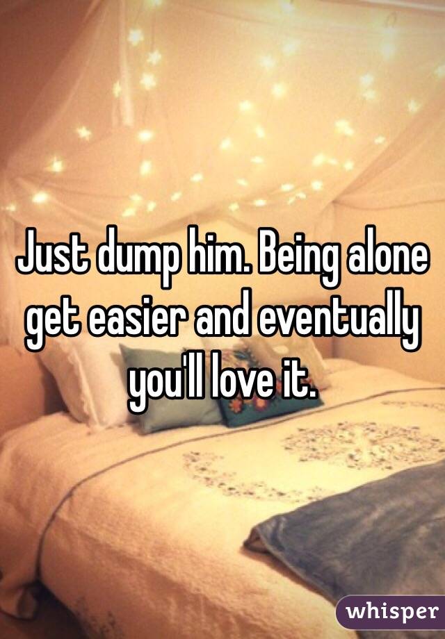 Just dump him. Being alone get easier and eventually you'll love it. 