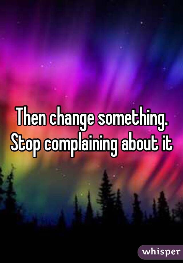 Then change something. Stop complaining about it