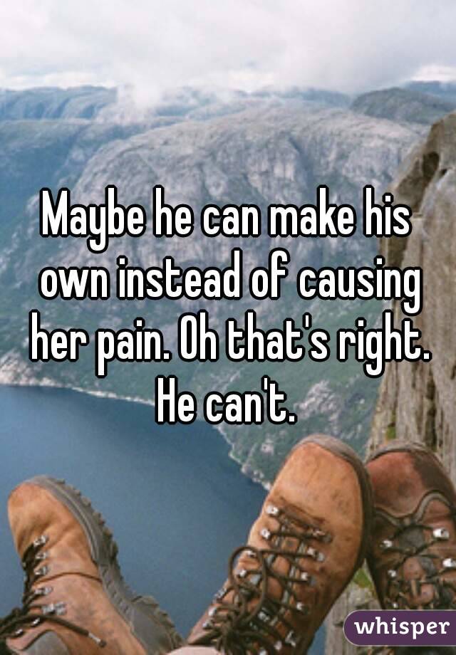 Maybe he can make his own instead of causing her pain. Oh that's right. He can't. 