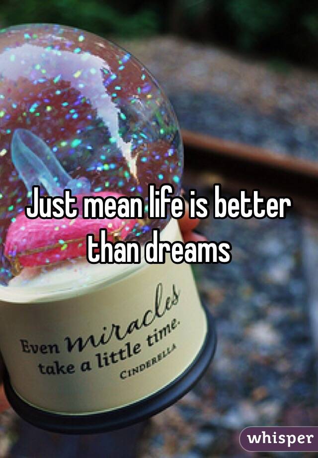 Just mean life is better than dreams