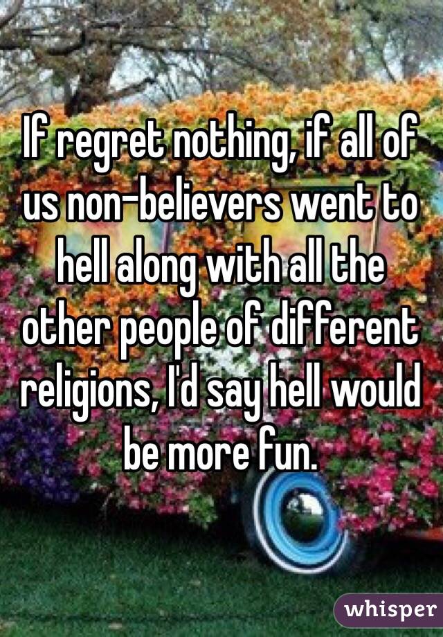 If regret nothing, if all of us non-believers went to hell along with all the other people of different religions, I'd say hell would be more fun.