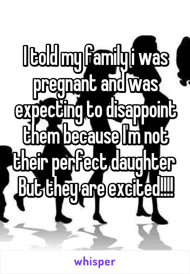 I told my family i was pregnant and was expecting to disappoint them because I'm not their perfect daughter 
But they are excited!!!! 