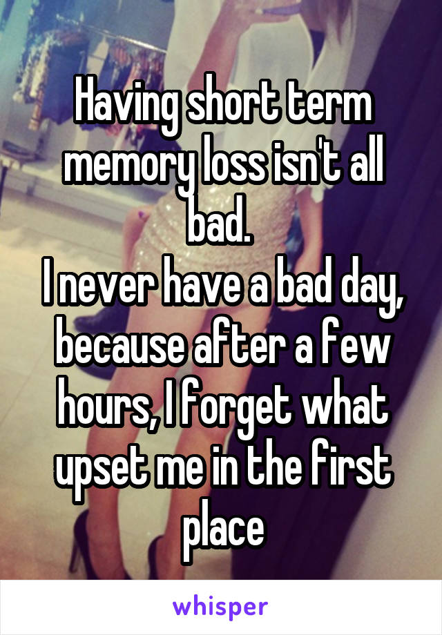 Having short term memory loss isn't all bad. 
I never have a bad day, because after a few hours, I forget what upset me in the first place