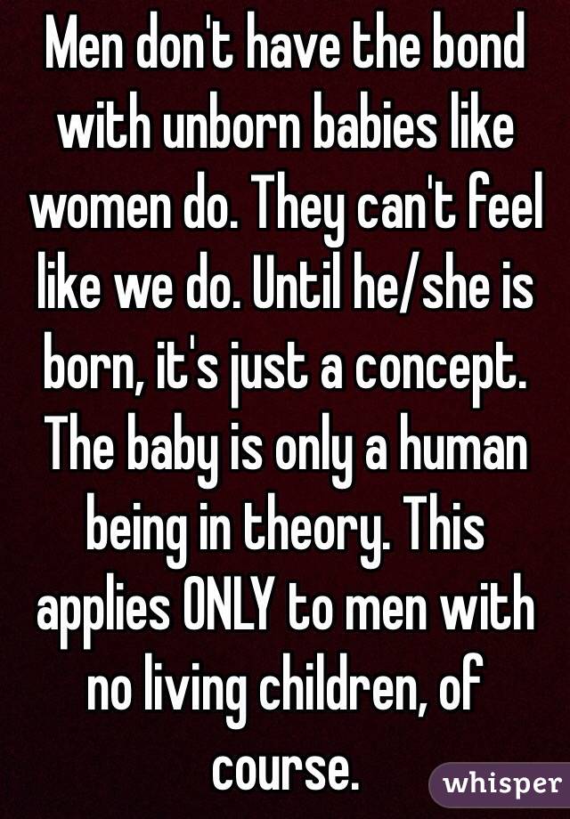 Men don't have the bond with unborn babies like women do. They can't feel like we do. Until he/she is born, it's just a concept. The baby is only a human being in theory. This applies ONLY to men with no living children, of course. 