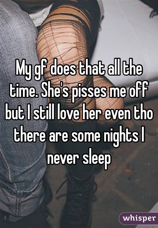 My gf does that all the time. She's pisses me off but I still love her even tho there are some nights I never sleep