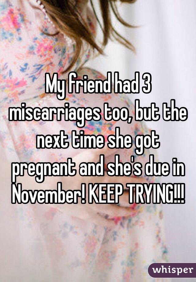 My friend had 3 miscarriages too, but the next time she got pregnant and she's due in November! KEEP TRYING!!!