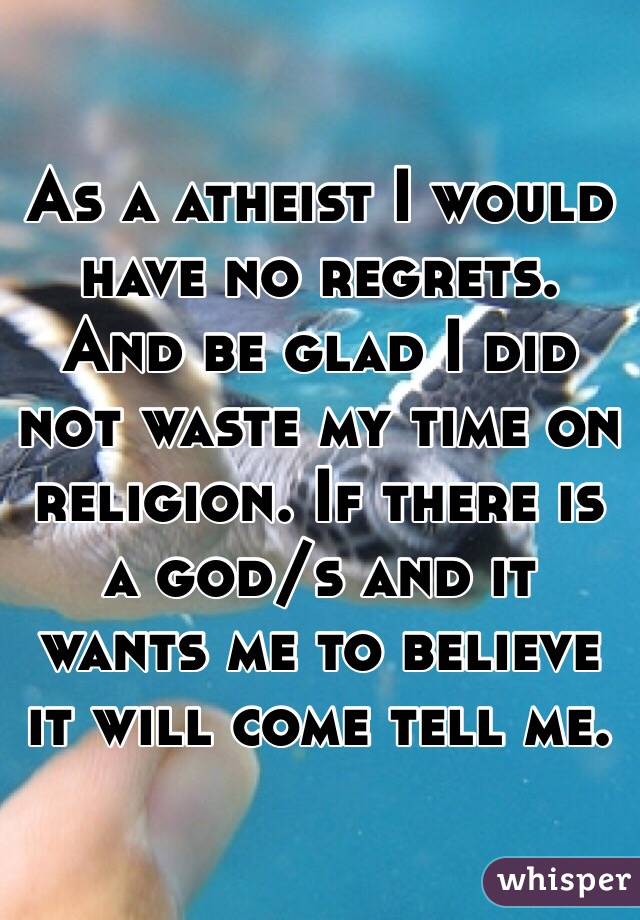 As a atheist I would have no regrets. And be glad I did not waste my time on religion. If there is a god/s and it wants me to believe it will come tell me.