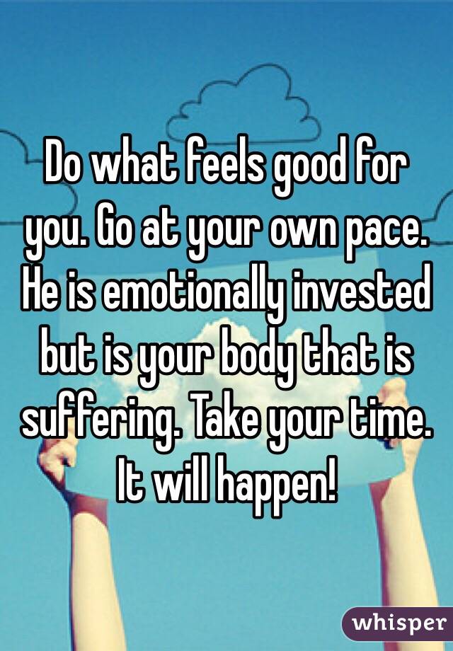 Do what feels good for you. Go at your own pace. He is emotionally invested but is your body that is suffering. Take your time. It will happen! 