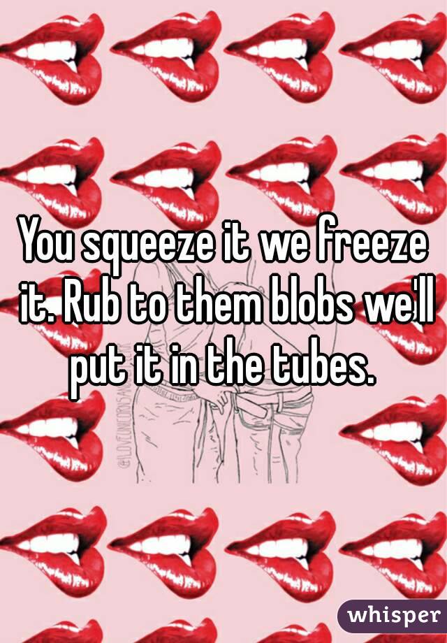 You squeeze it we freeze it. Rub to them blobs we'll put it in the tubes. 