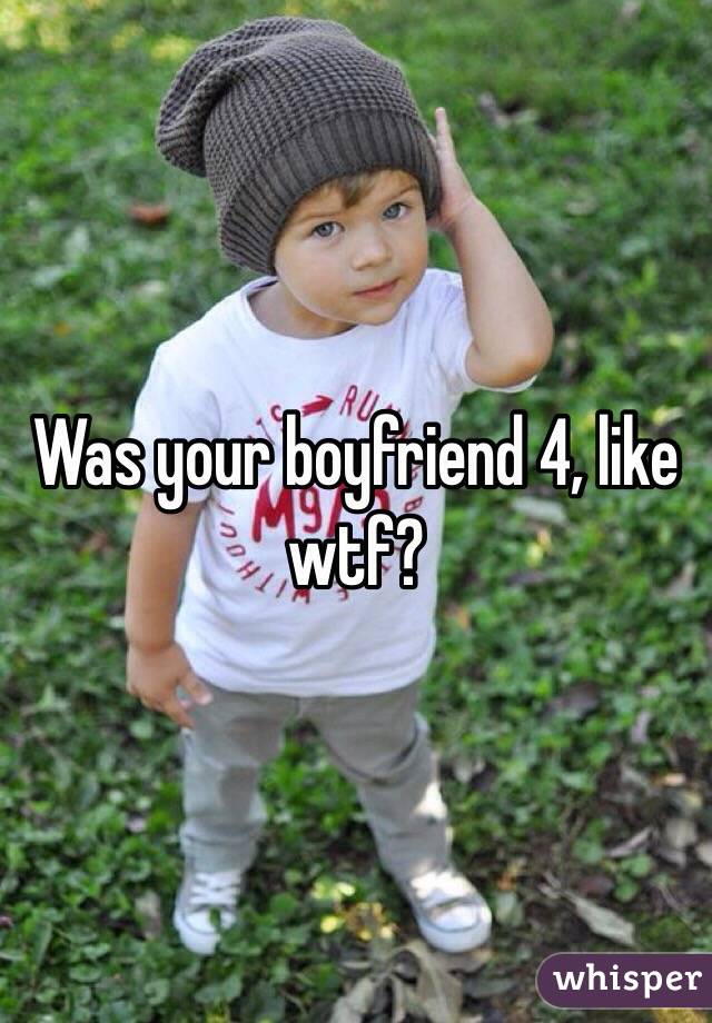 Was your boyfriend 4, like wtf?
