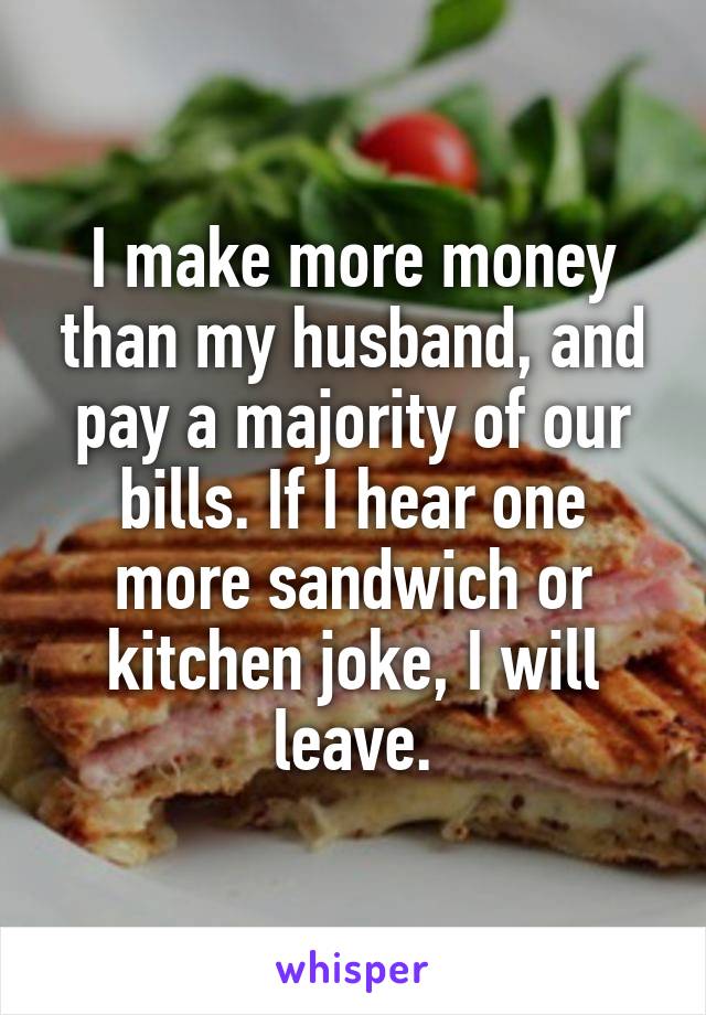 I make more money than my husband, and pay a majority of our bills. If I hear one more sandwich or kitchen joke, I will leave.
