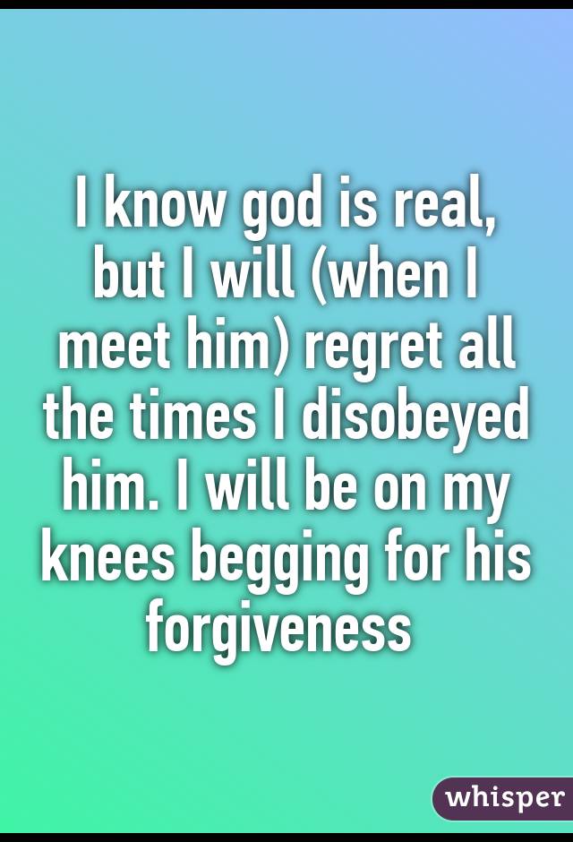 I know god is real, but I will (when I meet him) regret all the times I disobeyed him. I will be on my knees begging for his forgiveness 