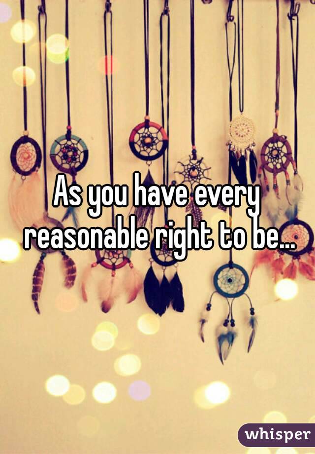 As you have every reasonable right to be...