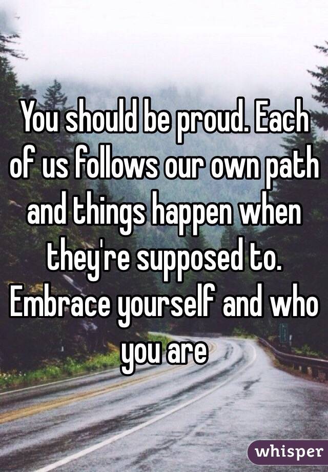 You should be proud. Each of us follows our own path and things happen when they're supposed to. Embrace yourself and who you are