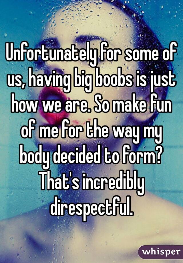 Unfortunately for some of us, having big boobs is just how we are. So make fun of me for the way my body decided to form? That's incredibly direspectful. 