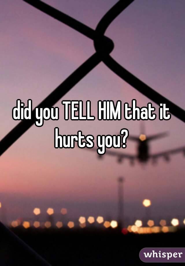 did you TELL HIM that it hurts you? 