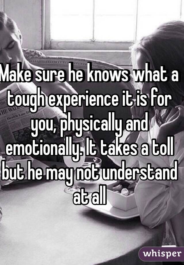 Make sure he knows what a tough experience it is for you, physically and emotionally. It takes a toll but he may not understand at all