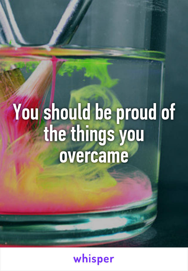 You should be proud of the things you overcame