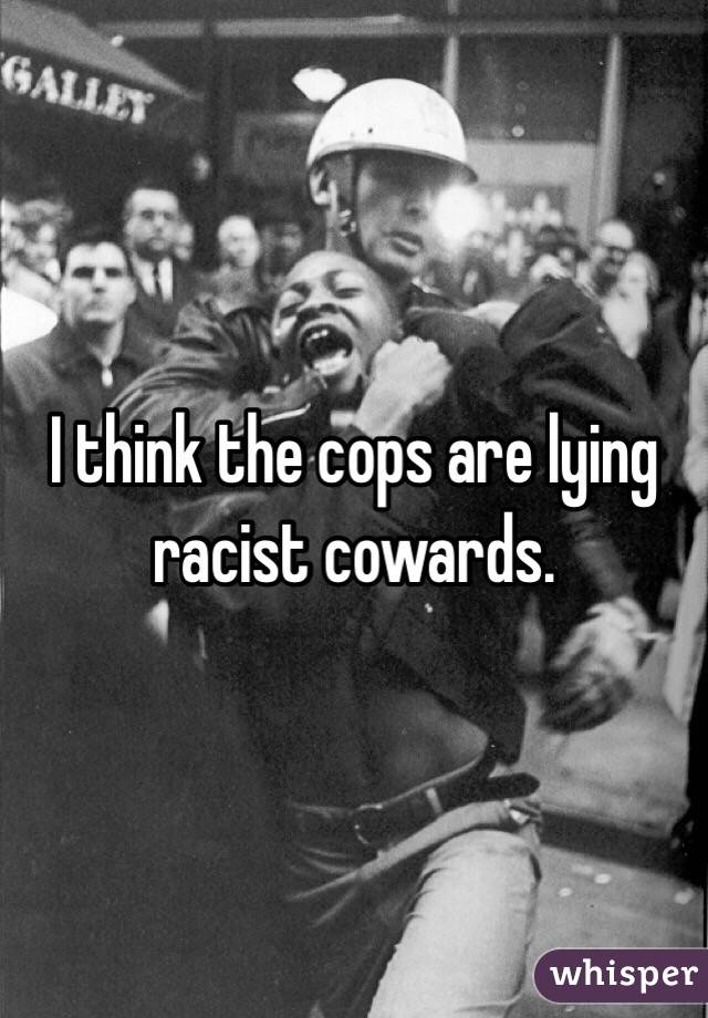 I think the cops are lying racist cowards. 