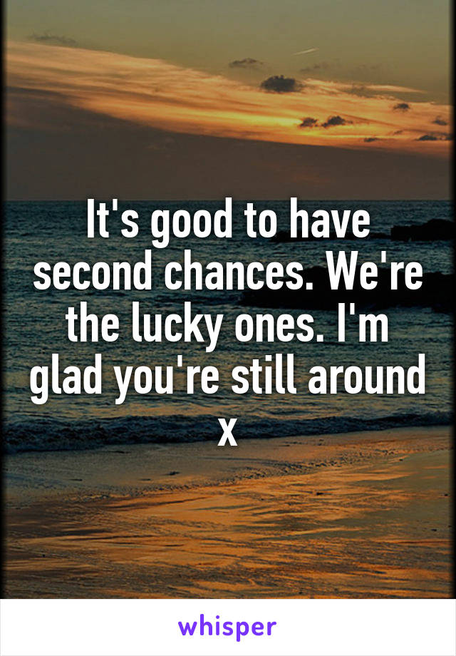 It's good to have second chances. We're the lucky ones. I'm glad you're still around x