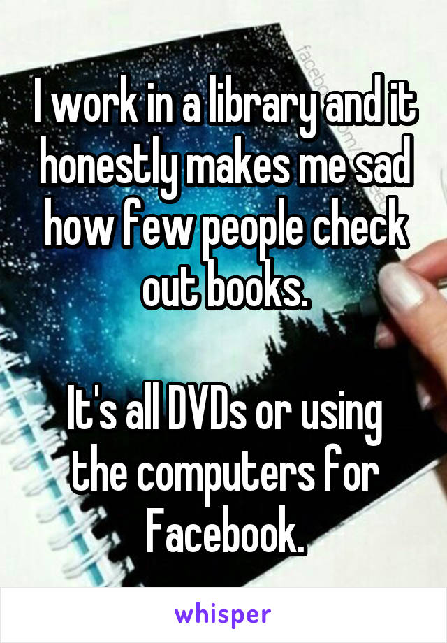 I work in a library and it honestly makes me sad how few people check out books.

It's all DVDs or using the computers for Facebook.