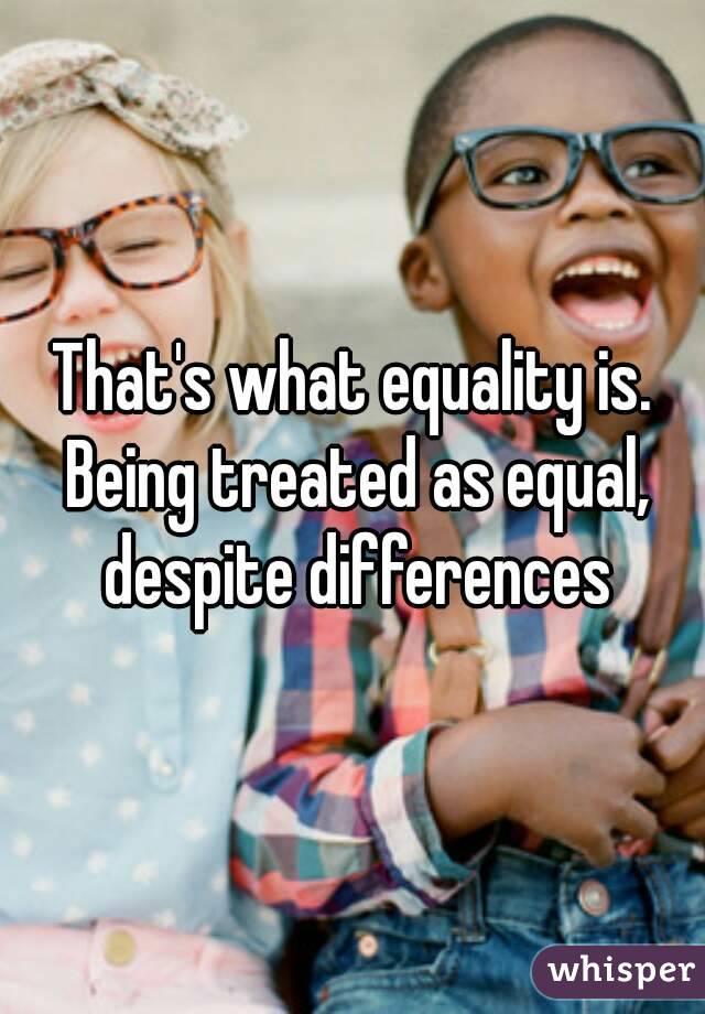 That's what equality is. Being treated as equal, despite differences