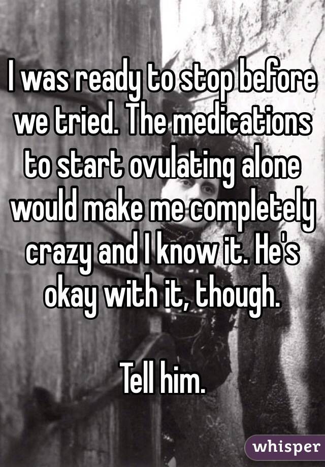 I was ready to stop before we tried. The medications to start ovulating alone would make me completely crazy and I know it. He's okay with it, though.

Tell him.