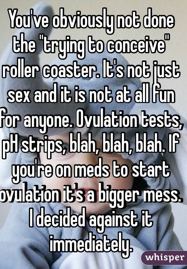 You've obviously not done the "trying to conceive" roller coaster. It's not just sex and it is not at all fun for anyone. Ovulation tests, pH strips, blah, blah, blah. If you're on meds to start ovulation it's a bigger mess. I decided against it immediately.