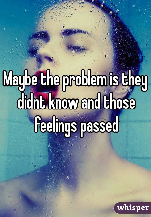Maybe the problem is they didnt know and those feelings passed