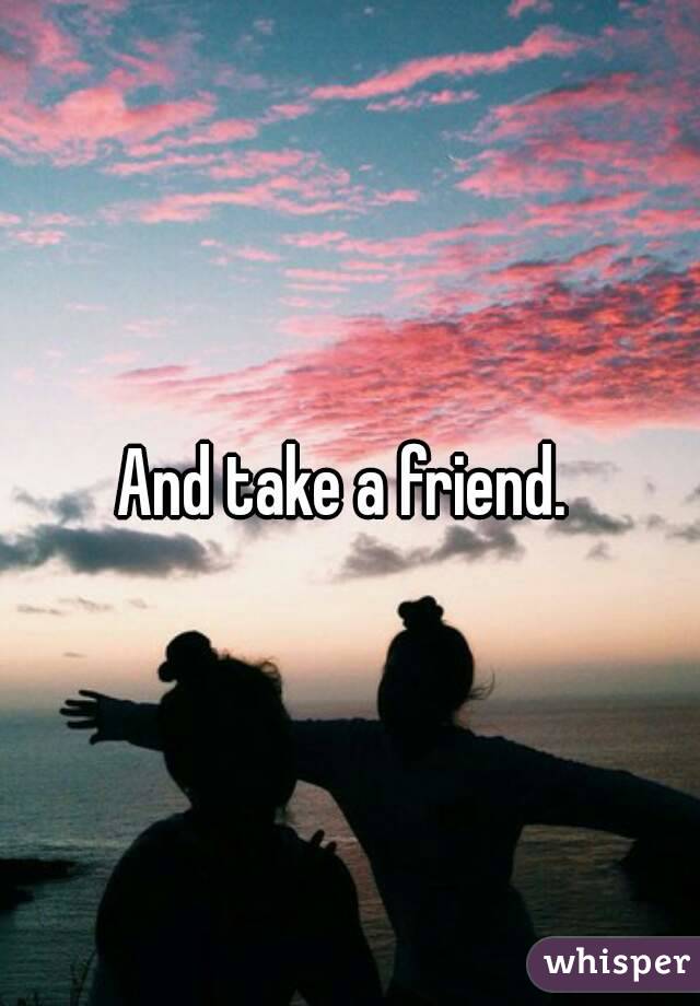And take a friend. 