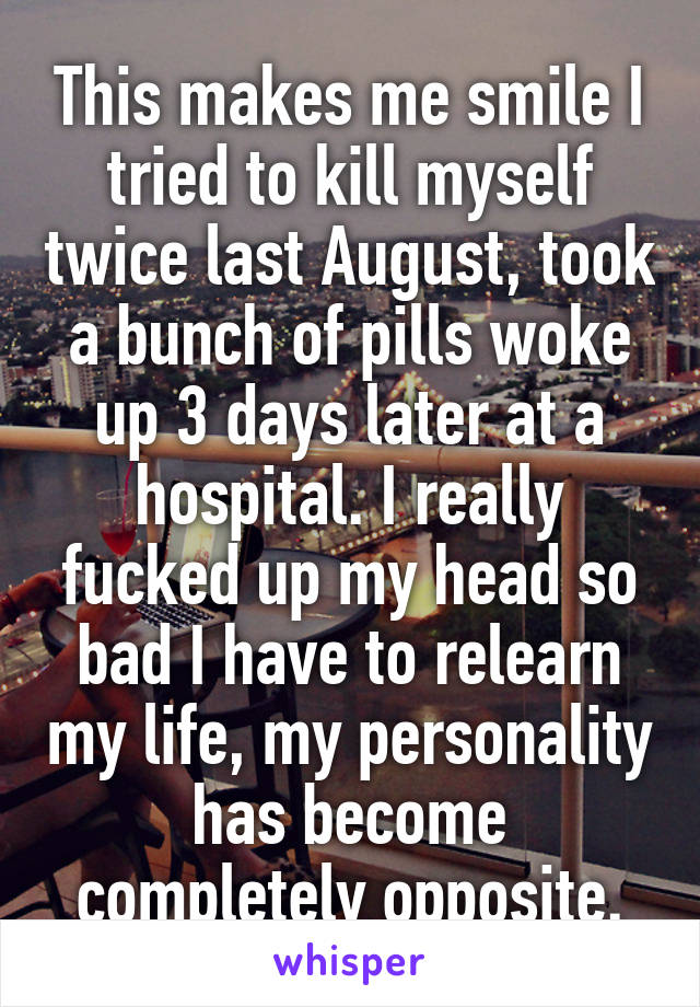 This makes me smile I tried to kill myself twice last August, took a bunch of pills woke up 3 days later at a hospital. I really fucked up my head so bad I have to relearn my life, my personality has become completely opposite.