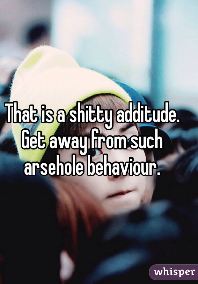 That is a shitty additude. Get away from such arsehole behaviour.