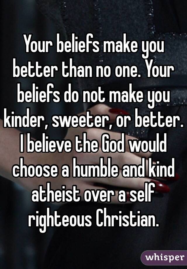 Your beliefs make you better than no one. Your beliefs do not make you kinder, sweeter, or better.
I believe the God would choose a humble and kind atheist over a self righteous Christian.