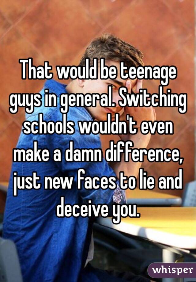 That would be teenage guys in general. Switching schools wouldn't even make a damn difference, just new faces to lie and deceive you.